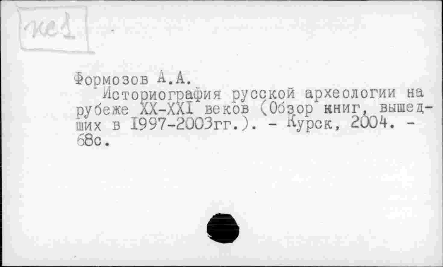 ﻿Формозов А,А.
1 Историография русской археологии на рубеже ХХ-ХХІ веков (Обзор' книг, вышедших в 1997-2003гг.). - Курск, 2004. -68с.